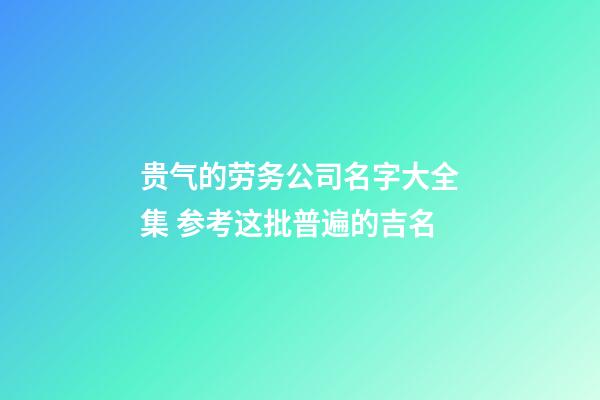 贵气的劳务公司名字大全集 参考这批普遍的吉名-第1张-公司起名-玄机派